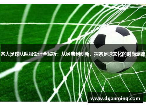 各大足球队队服设计全解析：从经典到创新，探索足球文化的时尚潮流