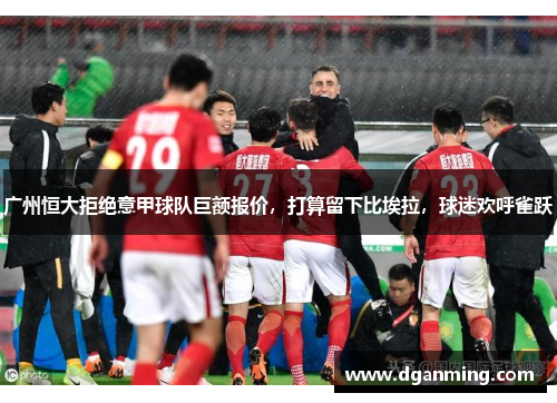 广州恒大拒绝意甲球队巨额报价，打算留下比埃拉，球迷欢呼雀跃